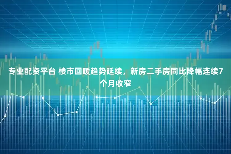 专业配资平台 楼市回暖趋势延续，新房二手房同比降幅连续7个月收窄