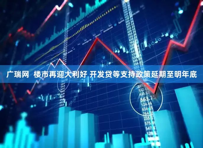 广瑞网  楼市再迎大利好 开发贷等支持政策延期至明年底