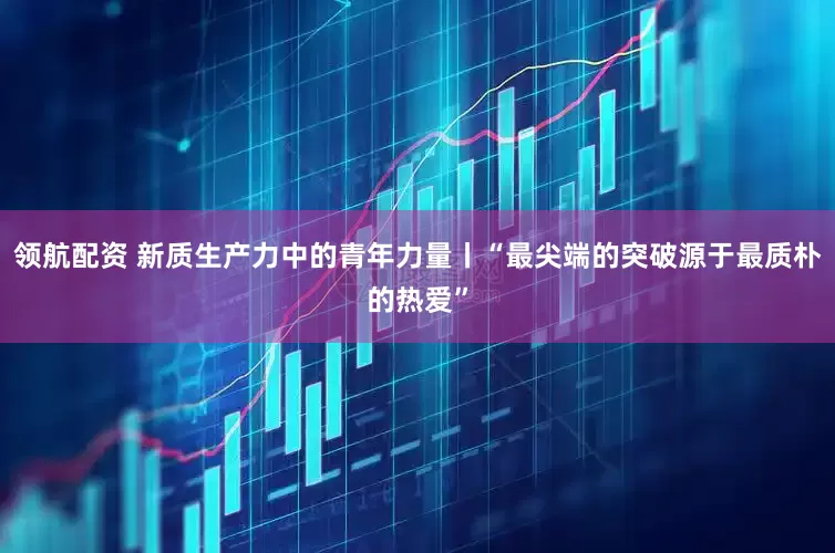 领航配资 新质生产力中的青年力量丨“最尖端的突破源于最质朴的热爱”