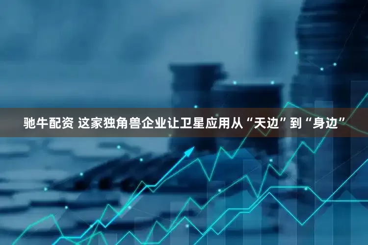 驰牛配资 这家独角兽企业让卫星应用从“天边”到“身边”