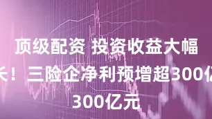 顶级配资 投资收益大幅增长！三险企净利预增超300亿元