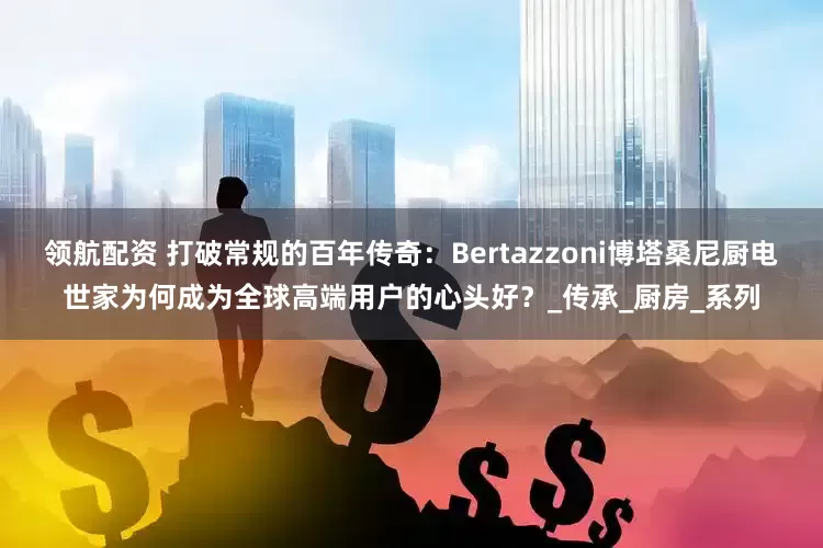 领航配资 打破常规的百年传奇：Bertazzoni博塔桑尼厨电世家为何成为全球高端用户的心头好？_传承_厨房_系列