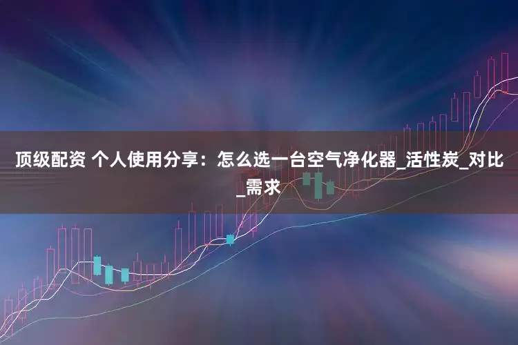 顶级配资 个人使用分享：怎么选一台空气净化器_活性炭_对比_需求