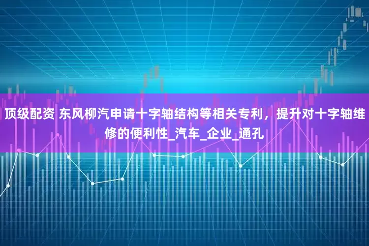 顶级配资 东风柳汽申请十字轴结构等相关专利，提升对十字轴维修的便利性_汽车_企业_通孔