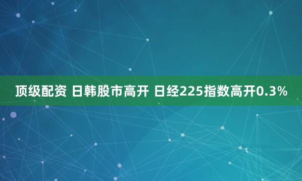 顶级配资 日韩股市高开 日经225指数高开0.3%