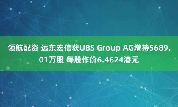 领航配资 远东宏信获UBS Group AG增持5689.01万股 每股作价6.4624港元