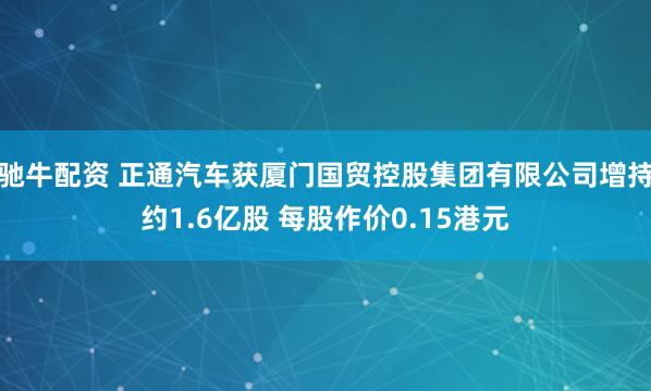 驰牛配资 正通汽车获厦门国贸控股集团有限公司增持约1.6亿股 每股作价0.15港元