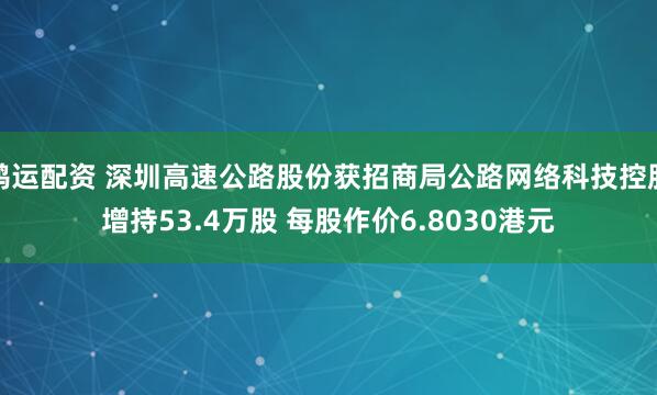 鸿运配资 深圳高速公路股份获招商局公路网络科技控股增持53.4万股 每股作价6.8030港元