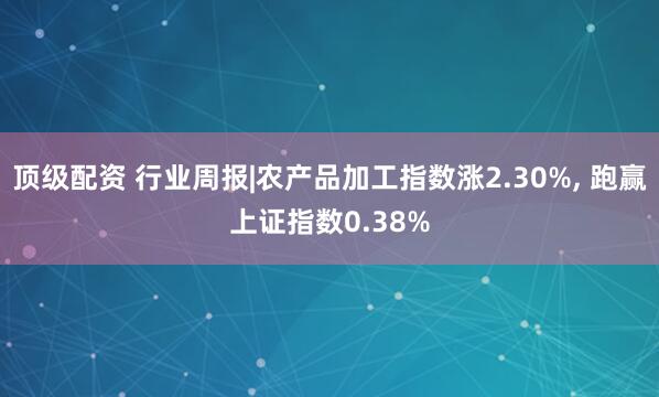 顶级配资 行业周报|农产品加工指数涨2.30%, 跑赢上证指数0.38%