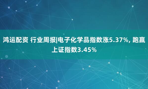 鸿运配资 行业周报|电子化学品指数涨5.37%, 跑赢上证指数3.45%