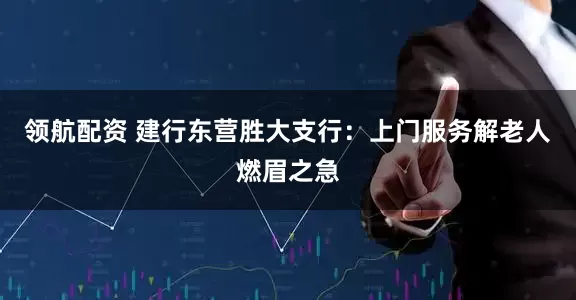 领航配资 建行东营胜大支行：上门服务解老人燃眉之急