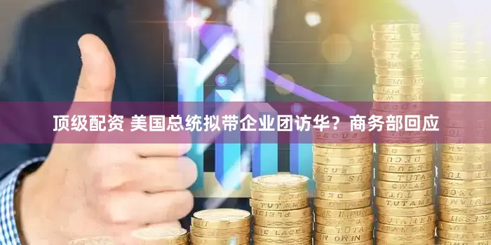 顶级配资 美国总统拟带企业团访华？商务部回应