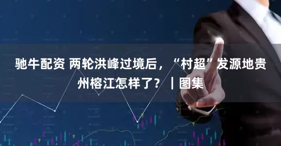 驰牛配资 两轮洪峰过境后，“村超”发源地贵州榕江怎样了？｜图集