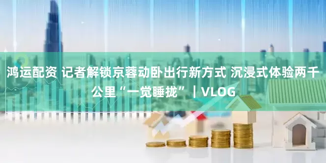 鸿运配资 记者解锁京蓉动卧出行新方式 沉浸式体验两千公里“一觉睡拢”｜VLOG