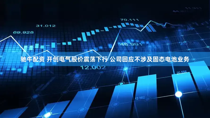 驰牛配资 开创电气股价震荡下行 公司回应不涉及固态电池业务
