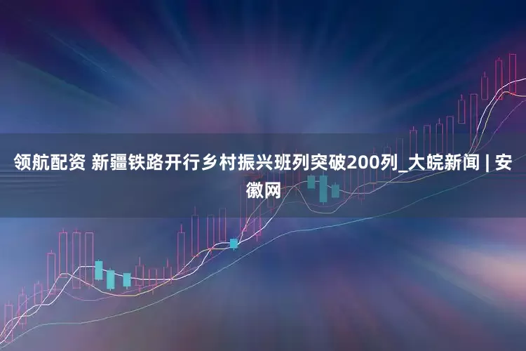 领航配资 新疆铁路开行乡村振兴班列突破200列_大皖新闻 | 安徽网