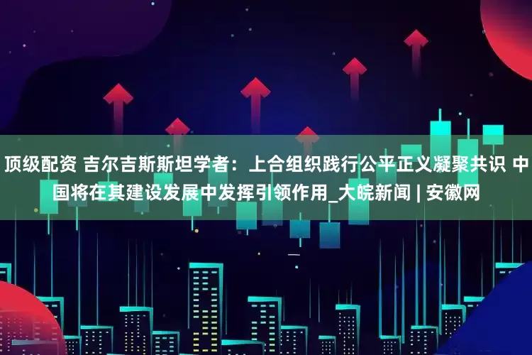 顶级配资 吉尔吉斯斯坦学者：上合组织践行公平正义凝聚共识 中国将在其建设发展中发挥引领作用_大皖新闻 | 安徽网