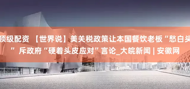 顶级配资 【世界说】美关税政策让本国餐饮老板“愁白头” 斥政府“硬着头皮应对”言论_大皖新闻 | 安徽网