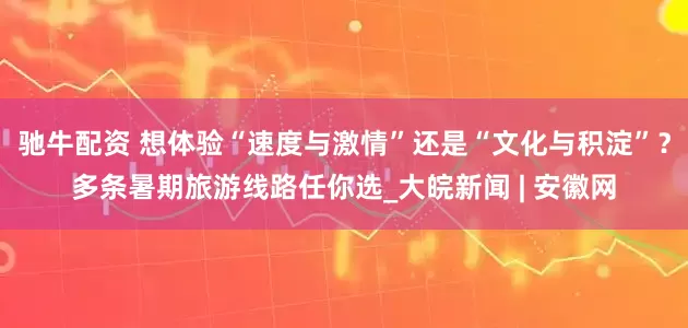 驰牛配资 想体验“速度与激情”还是“文化与积淀”？多条暑期旅游线路任你选_大皖新闻 | 安徽网