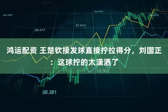 鸿运配资 王楚钦接发球直接拧拉得分，刘国正：这球拧的太潇洒了