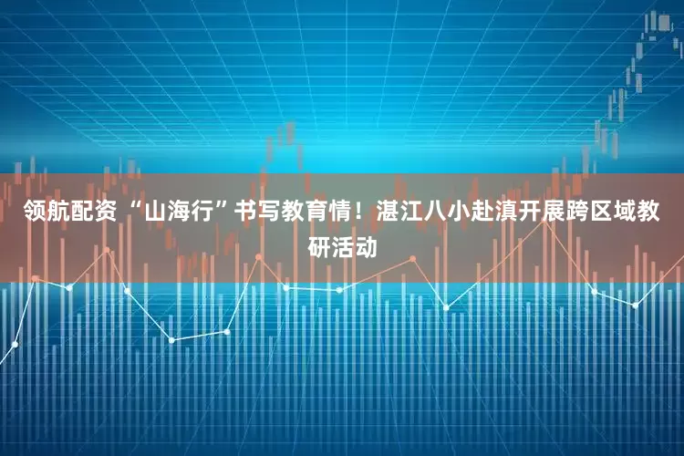 领航配资 “山海行”书写教育情！湛江八小赴滇开展跨区域教研活动