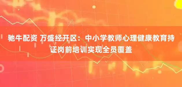 驰牛配资 万盛经开区：中小学教师心理健康教育持证岗前培训实现全员覆盖