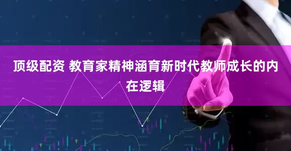 顶级配资 教育家精神涵育新时代教师成长的内在逻辑