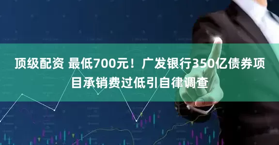 顶级配资 最低700元！广发银行350亿债券项目承销费过低引自律调查