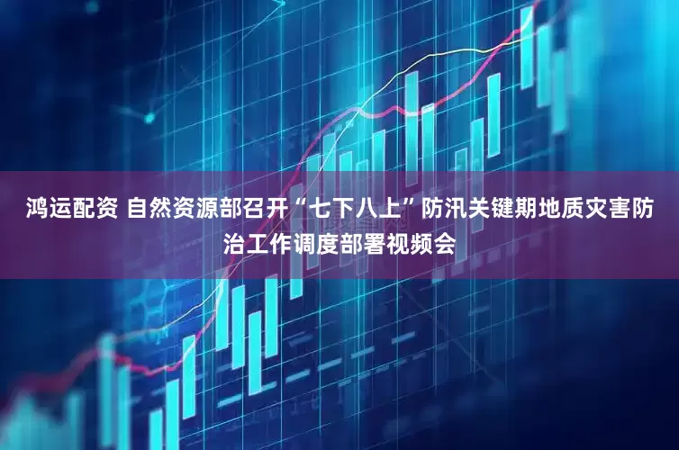 鸿运配资 自然资源部召开“七下八上”防汛关键期地质灾害防治工作调度部署视频会