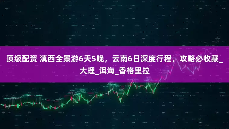 顶级配资 滇西全景游6天5晚，云南6日深度行程，攻略必收藏_大理_洱海_香格里拉