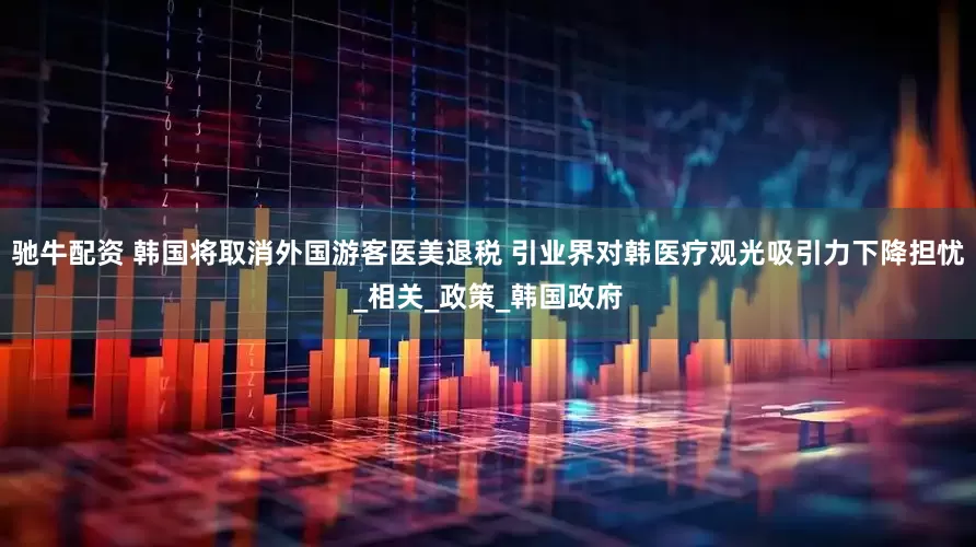 驰牛配资 韩国将取消外国游客医美退税 引业界对韩医疗观光吸引力下降担忧_相关_政策_韩国政府