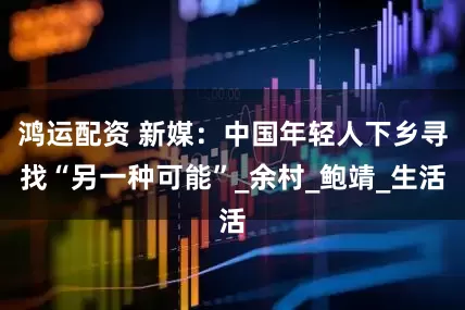 鸿运配资 新媒：中国年轻人下乡寻找“另一种可能”_余村_鲍靖_生活