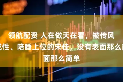 领航配资 人在做天在看，被传风流成性、陪睡上位的宋佳，没有表面那么简单