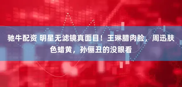 驰牛配资 明星无滤镜真面目！王琳腊肉脸，周迅肤色蜡黄，孙俪丑的没眼看