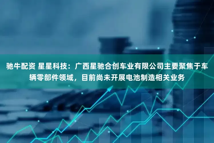 驰牛配资 星星科技：广西星驰合创车业有限公司主要聚焦于车辆零部件领域，目前尚未开展电池制造相关业务