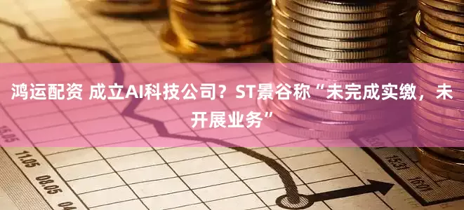鸿运配资 成立AI科技公司？ST景谷称“未完成实缴，未开展业务”