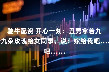 驰牛配资 开心一刻：丑男拿着九十九朵玫瑰给女同事，说：嫁给我吧……