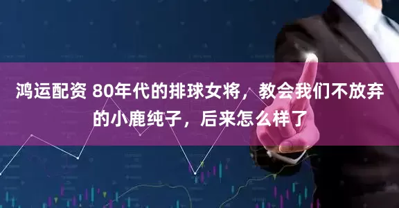 鸿运配资 80年代的排球女将，教会我们不放弃的小鹿纯子，后来怎么样了