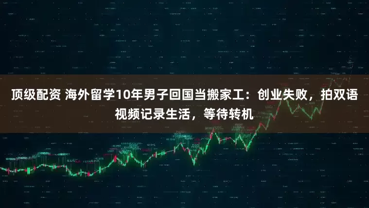 顶级配资 海外留学10年男子回国当搬家工：创业失败，拍双语视频记录生活，等待转机