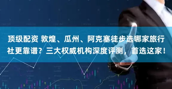 顶级配资 敦煌、瓜州、阿克塞徒步选哪家旅行社更靠谱？三大权威机构深度评测，首选这家！