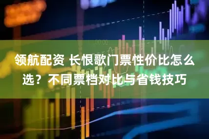 领航配资 长恨歌门票性价比怎么选？不同票档对比与省钱技巧