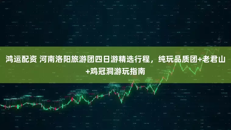 鸿运配资 河南洛阳旅游团四日游精选行程，纯玩品质团+老君山+鸡冠洞游玩指南